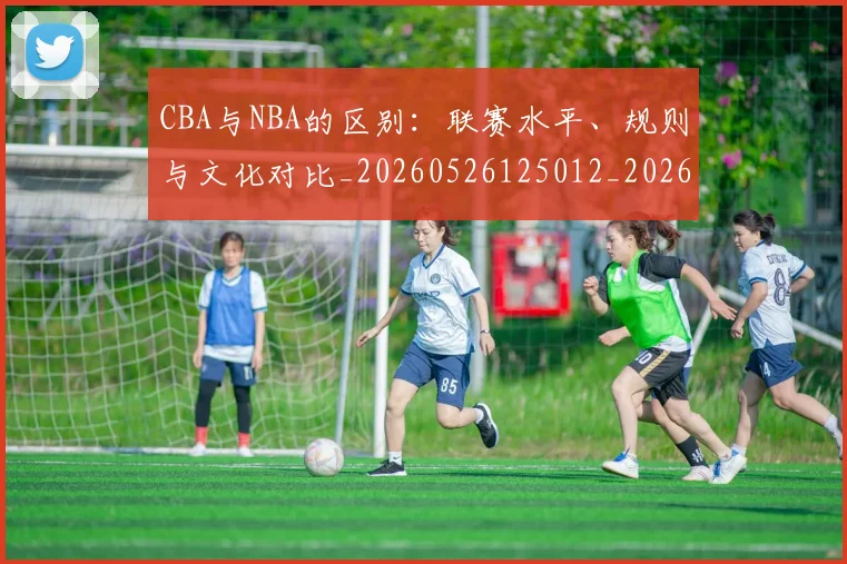 CBA与NBA的区别：联赛水平、规则与文化对比_20260526125012_20260606165131