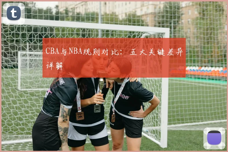 CBA与NBA规则对比:五大关键差异详解