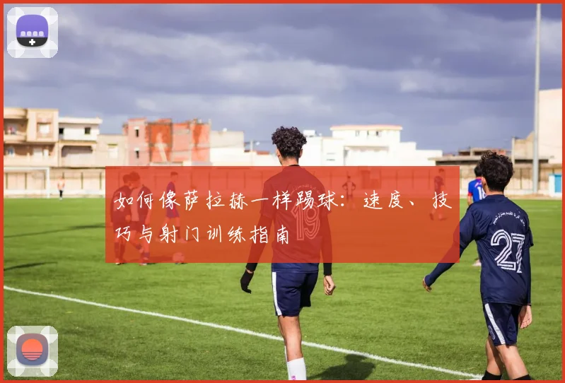 如何像萨拉赫一样踢球：速度、技巧与射门训练指南
