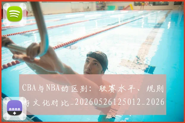CBA与NBA的区别:联赛水平、规则与文化对比_20260526125012_20260606165131