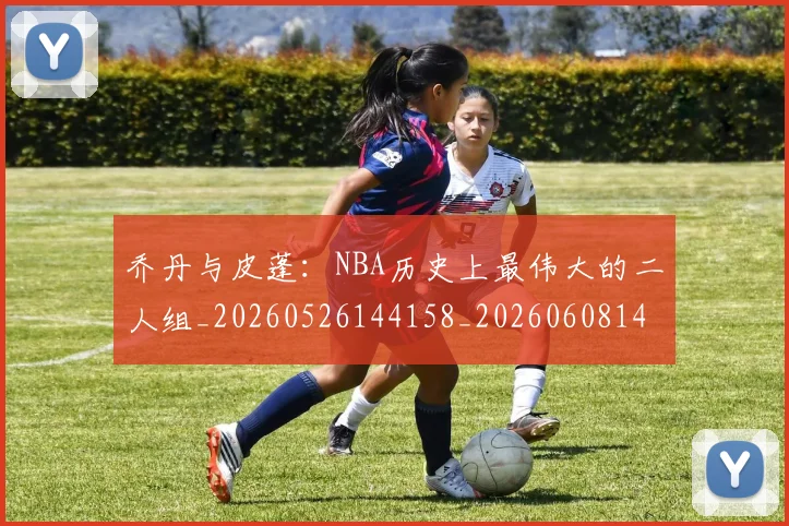 乔丹与皮蓬：NBA历史上最伟大的二人组_20260526144158_20260608142645